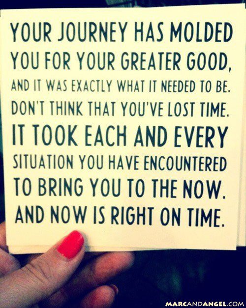 Your journey has molded you for your greater good, and it was exactly what it needed to be. Don't think that you've lost time. It took each and every situation you have encountered to bring you to the now. And now is right on time.